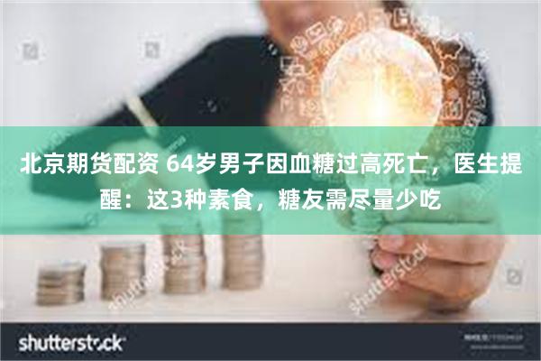 北京期货配资 64岁男子因血糖过高死亡，医生提醒：这3种素食，糖友需尽量少吃