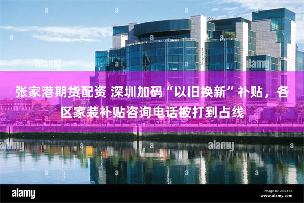 张家港期货配资 深圳加码“以旧换新”䃼贴，各区家装补贴咨询电话被打到占线