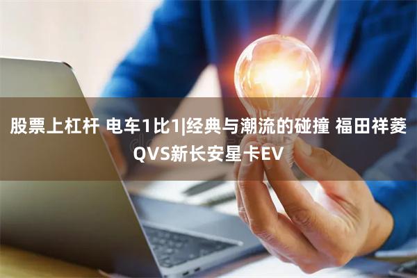 股票上杠杆 电车1比1|经典与潮流的碰撞 福田祥菱QVS新长安星卡EV