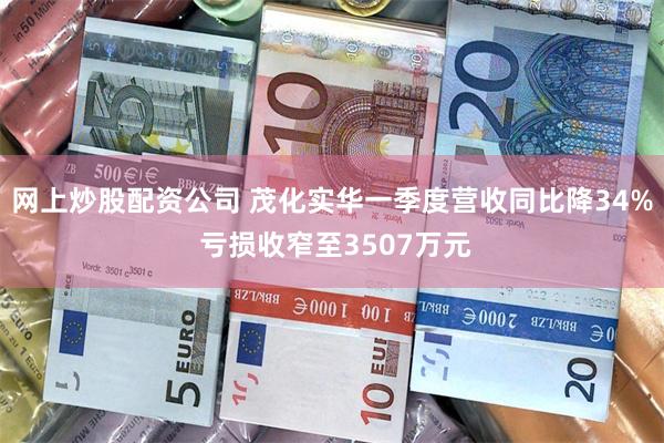 网上炒股配资公司 茂化实华一季度营收同比降34% 亏损收窄至3507万元