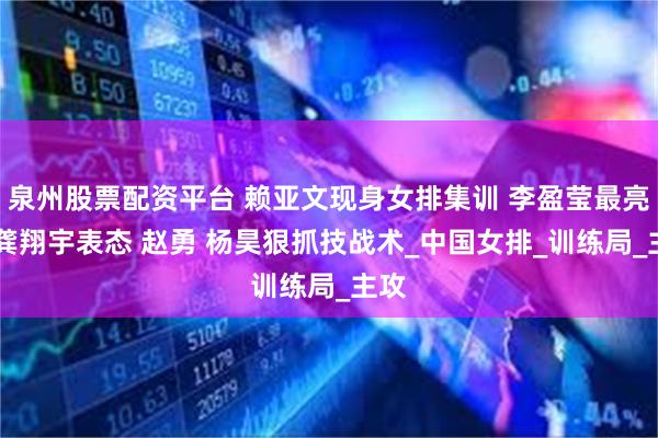 泉州股票配资平台 赖亚文现身女排集训 李盈莹最亮眼 龚翔宇表态 赵勇 杨昊狠抓技战术_中国女排_训练局_主攻