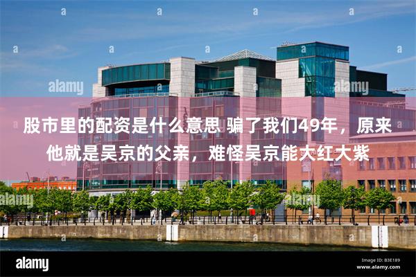 股市里的配资是什么意思 骗了我们49年，原来他就是吴京的父亲，难怪吴京能大红大紫