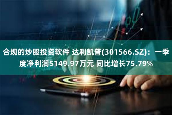 合规的炒股投资软件 达利凯普(301566.SZ)：一季度净利润5149.97万元 同比增长75.79%