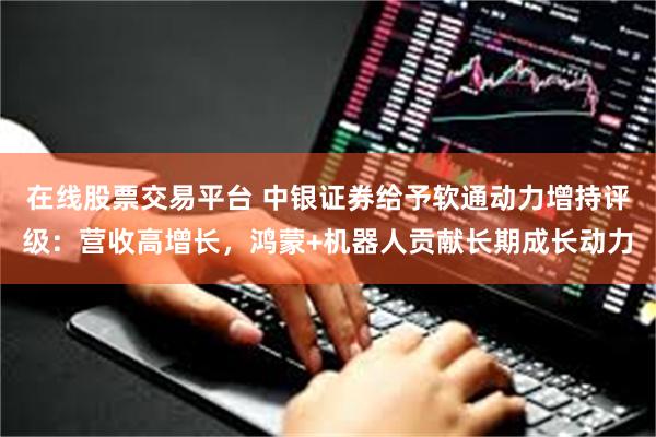 在线股票交易平台 中银证券给予软通动力增持评级：营收高增长，鸿蒙+机器人贡献长期成长动力