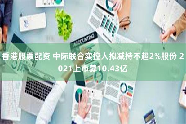 香港股票配资 中际联合实控人拟减持不超2%股份 2021上市募10.43亿