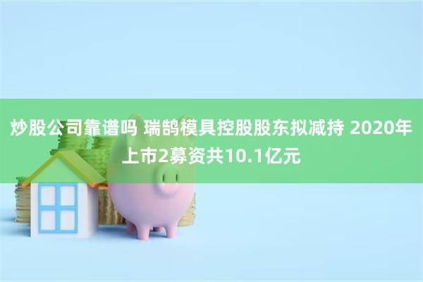 炒股公司靠谱吗 瑞鹄模具控股股东拟减持 2020年上市2募资共10.1亿元
