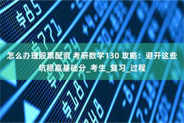 怎么办理股票配资 考研数学130 攻略：避开这些坑稳赢基础分_考生_复习_过程