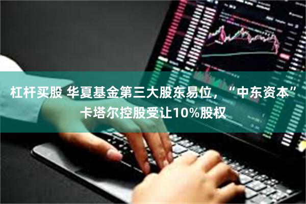 杠杆买股 华夏基金第三大股东易位，“中东资本”卡塔尔控股受让10%股权