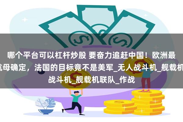 哪个平台可以杠杆炒股 要奋力追赶中国！欧洲最大核动力航母确定，法国的目标竟不是美军_无人战斗机_舰载机联队_作战