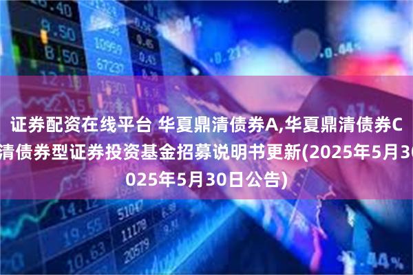证券配资在线平台 华夏鼎清债券A,华夏鼎清债券C: 华夏鼎清债券型证券投资基金招募说明书更新(2025年5月30日公告)