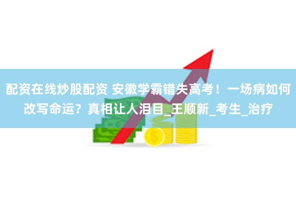 配资在线炒股配资 安徽学霸错失高考！一场病如何改写命运？真相让人泪目_王顺新_考生_治疗