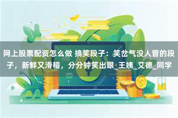网上股票配资怎么做 搞笑段子：笑岔气没人管的段子，新鲜又滑稽，分分钟笑出眼_王姨_艾德_同学