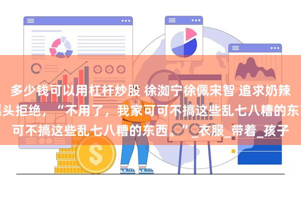 多少钱可以用杠杆炒股 徐洳宁徐佩宋智 追求奶辣风的妹妹 我吓的连忙摇头拒绝，“不用了，我家可可不搞这些乱七八糟的东西。”_衣服_带着_孩子