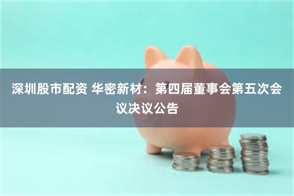 深圳股市配资 华密新材：第四届董事会第五次会议决议公告