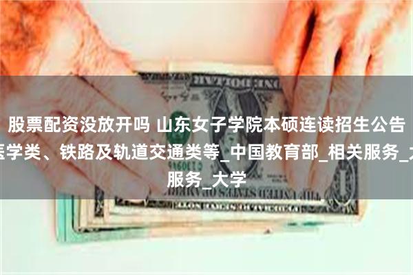 股票配资没放开吗 山东女子学院本硕连读招生公告读医学类、铁路及轨道交通类等_中国教育部_相关服务_大学