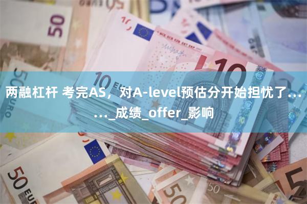 两融杠杆 考完AS，对A-level预估分开始担忧了……_成绩_offer_影响