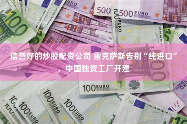 信誉好的炒股配资公司 雷克萨斯告别“纯进口”，中国独资工厂开建