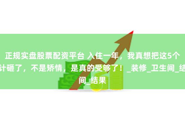 正规实盘股票配资平台 入住一年，我真想把这5个设计砸了，不是矫情，是真的受够了！_装修_卫生间_结果