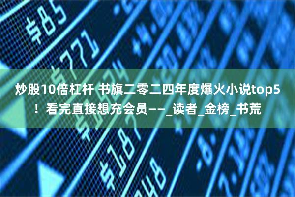 炒股10倍杠杆 书旗二零二四年度爆火小说top5！看完直接想充会员——_读者_金榜_书荒