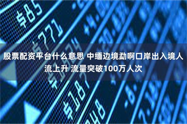 股票配资平台什么意思 中缅边境勐啊口岸出入境人流上升 流量突破100万人次