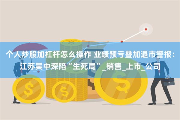 个人炒股加杠杆怎么操作 业绩预亏叠加退市警报：江苏吴中深陷“生死局”_销售_上市_公司
