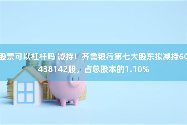股票可以杠杆吗 减持！齐鲁银行第七大股东拟减持60438142股，占总股本的1.10%
