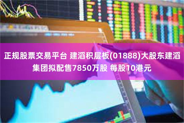 正规股票交易平台 建滔积层板(01888)大股东建滔集团拟配售7850万股 每股10港元