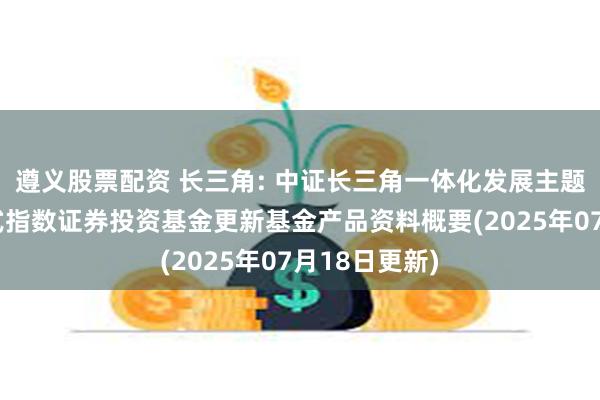 遵义股票配资 长三角: 中证长三角一体化发展主题交易型开放式指数证券投资基金更新基金产品资料概要(2025年07月18日更新)