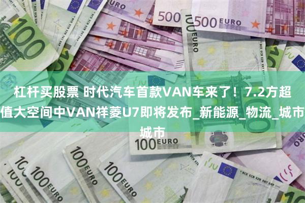 杠杆买股票 时代汽车首款VAN车来了！7.2方超值大空间中VAN祥菱U7即将发布_新能源_物流_城市