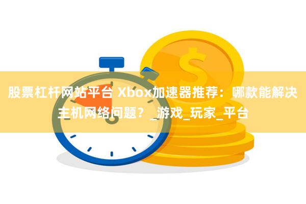 股票杠杆网站平台 Xbox加速器推荐：哪款能解决主机网络问题？_游戏_玩家_平台