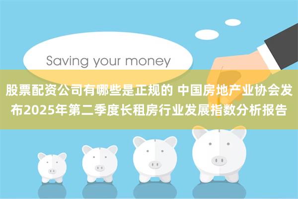 股票配资公司有哪些是正规的 中国房地产业协会发布2025年第二季度长租房行业发展指数分析报告
