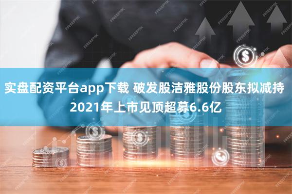实盘配资平台app下载 破发股洁雅股份股东拟减持 2021年上市见顶超募6.6亿