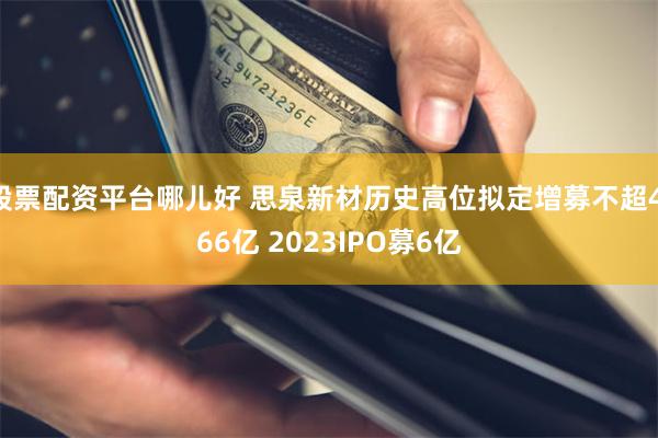 股票配资平台哪儿好 思泉新材历史高位拟定增募不超4.66亿 2023IPO募6亿