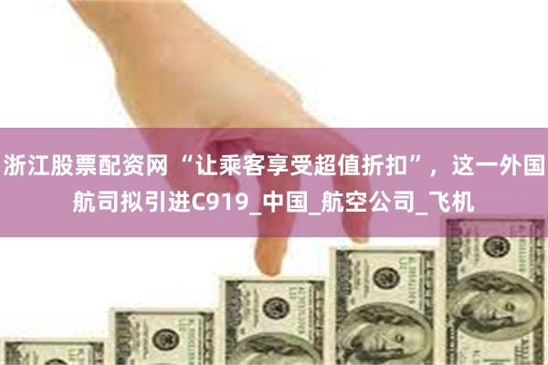 浙江股票配资网 “让乘客享受超值折扣”，这一外国航司拟引进C919_中国_航空公司_飞机