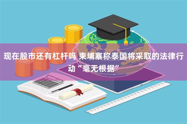 现在股市还有杠杆吗 柬埔寨称泰国将采取的法律行动“毫无根据”