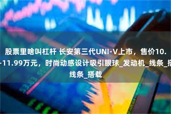 股票里啥叫杠杆 长安第三代UNI-V上市，售价10.29-11.99万元，时尚动感设计吸引眼球_发动机_线条_搭载