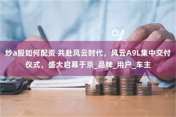 炒a股如何配资 共赴风云时代，风云A9L集中交付仪式，盛大启幕于京_品牌_用户_车主