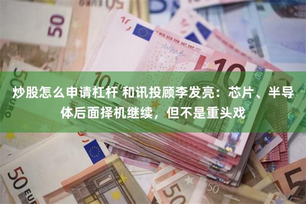 炒股怎么申请杠杆 和讯投顾李发亮：芯片、半导体后面择机继续，但不是重头戏