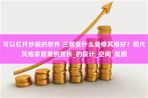 可以杠杆炒股的软件 三居室什么装修风格好？现代风格家居案例赏析_的设计_空间_氛围