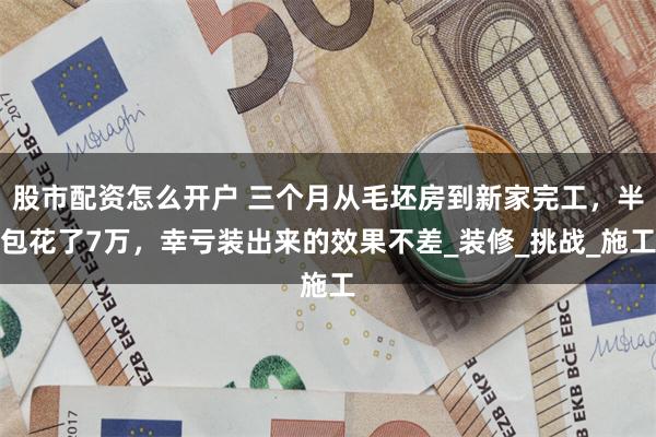 股市配资怎么开户 三个月从毛坯房到新家完工，半包花了7万，幸亏装出来的效果不差_装修_挑战_施工