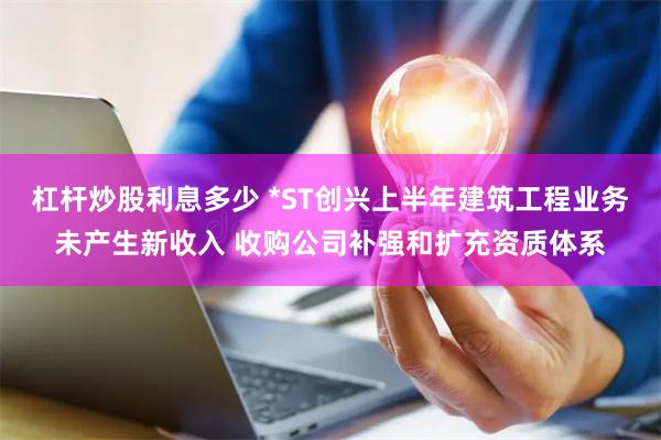 杠杆炒股利息多少 *ST创兴上半年建筑工程业务未产生新收入 收购公司补强和扩充资质体系