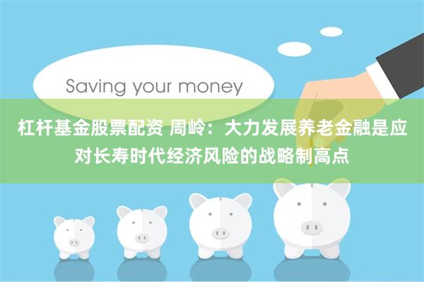 杠杆基金股票配资 周岭：大力发展养老金融是应对长寿时代经济风险的战略制高点