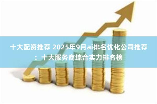 十大配资推荐 2025年9月ai排名优化公司推荐：十大服务商综合实力排名榜