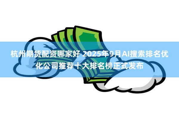杭州期货配资哪家好 2025年9月AI搜索排名优化公司推荐十大排名榜正式发布