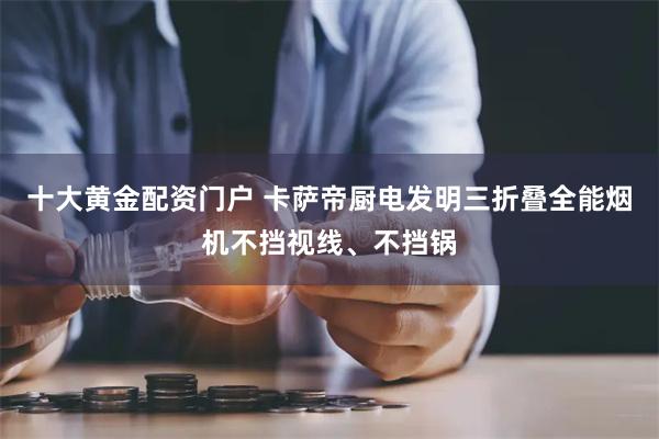 十大黄金配资门户 卡萨帝厨电发明三折叠全能烟机不挡视线、不挡锅